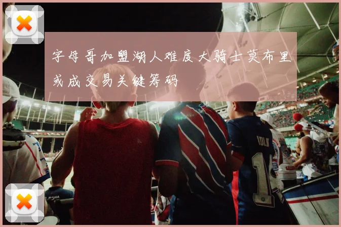 字母哥加盟湖人难度大骑士莫布里或成交易关键筹码
