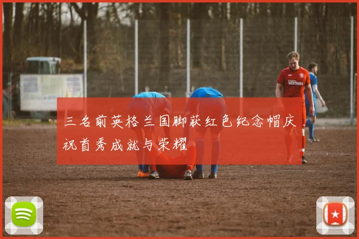 三名前英格兰国脚获红色纪念帽庆祝首秀成就与荣耀