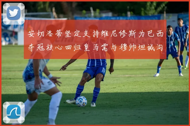 安切洛蒂坚定支持维尼修斯为巴西夺冠核心回归皇马需与穆帅坦诚沟通
