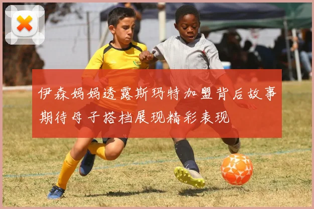 伊森妈妈透露斯玛特加盟背后故事期待母子搭档展现精彩表现