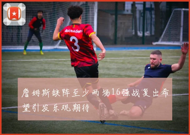 詹姆斯缺阵至少两场16强战复出希望引发乐观期待
