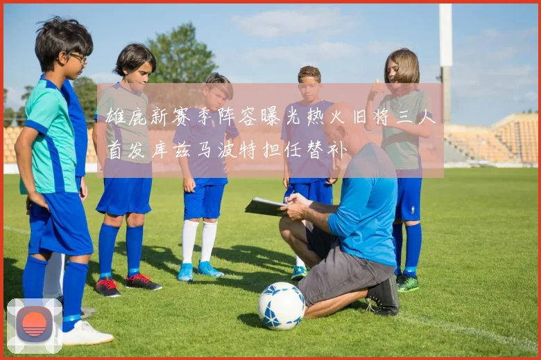 雄鹿新赛季阵容曝光热火旧将三人首发库兹马波特担任替补