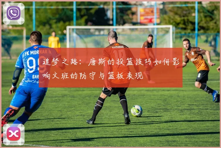 追梦之路：唐斯的投篮技巧如何影响文班的防守与篮板表现