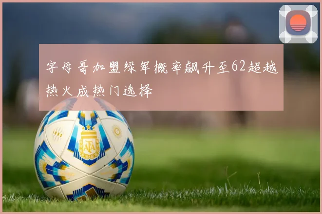 字母哥加盟绿军概率飙升至62超越热火成热门选择