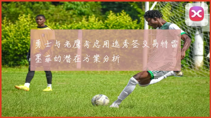 勇士与老鹰考虑用选秀签交易特雷墨菲的潜在方案分析