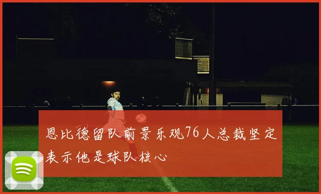 恩比德留队前景乐观76人总裁坚定表示他是球队核心